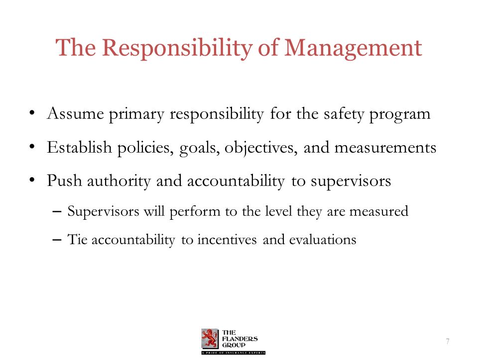 The Responsibility of Management Assume primary responsibility for the safety program Establish policies, goals, objectives, and measurements Push authority and accountability to supervisors – Supervisors will perform to the level they are measured – Tie accountability to incentives and evaluations 7