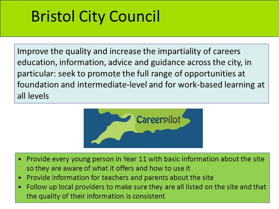 Bristol City Council Provide every young person in Year 11 with basic information about the site so they are aware of what it offers and how to use it Provide information for teachers and parents about the site Follow up local providers to make sure they are all listed on the site and that the quality of their information is consistent Improve the quality and increase the impartiality of careers education, information, advice and guidance across the city, in particular: seek to promote the full range of opportunities at foundation and intermediate-level and for work-based learning at all levels