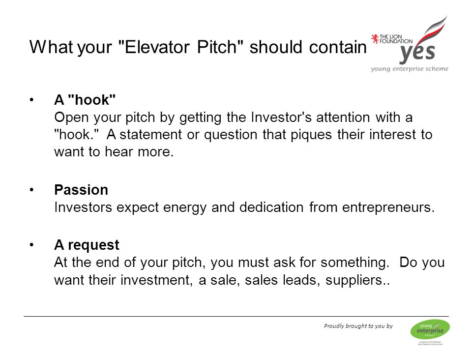 Proudly brought to you by A hook Open your pitch by getting the Investor s attention with a hook. A statement or question that piques their interest to want to hear more.