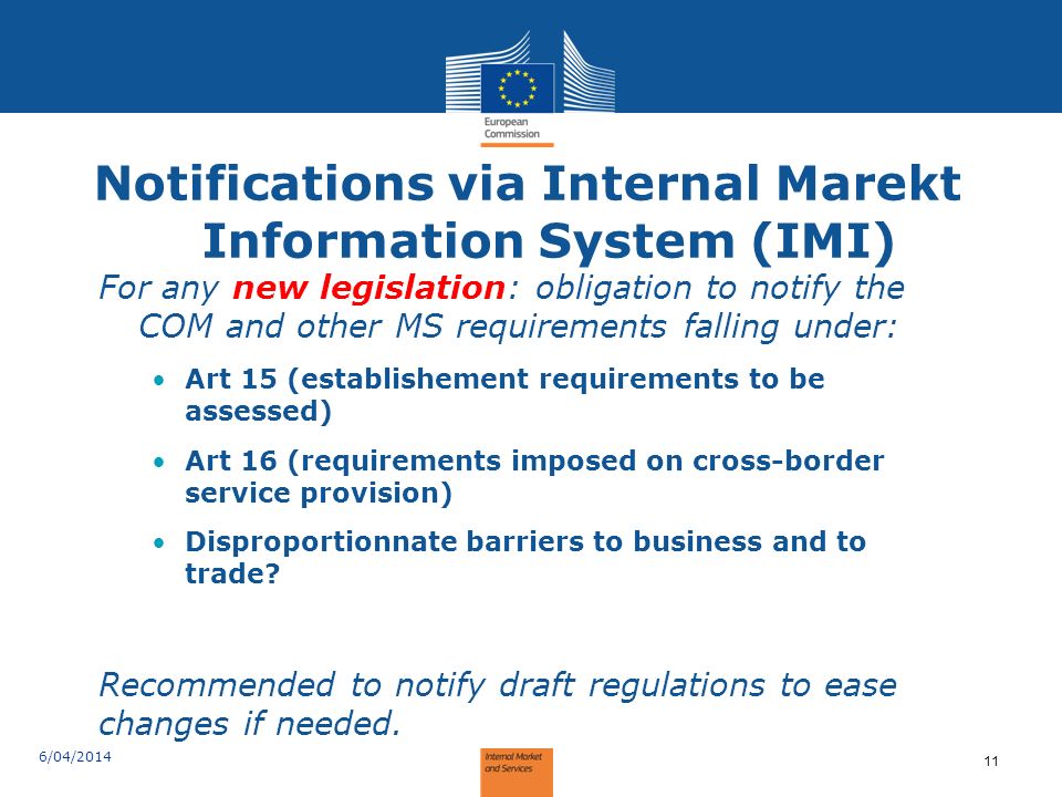 Notifications via Internal Marekt Information System (IMI) For any new legislation: obligation to notify the COM and other MS requirements falling under: Art 15 (establishement requirements to be assessed) Art 16 (requirements imposed on cross-border service provision) Disproportionnate barriers to business and to trade.