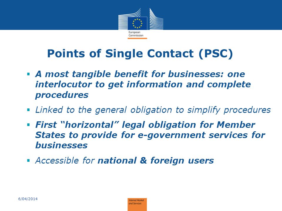 Points of Single Contact (PSC)  A most tangible benefit for businesses: one interlocutor to get information and complete procedures  Linked to the general obligation to simplify procedures  First horizontal legal obligation for Member States to provide for e-government services for businesses  Accessible for national & foreign users 6/04/2014