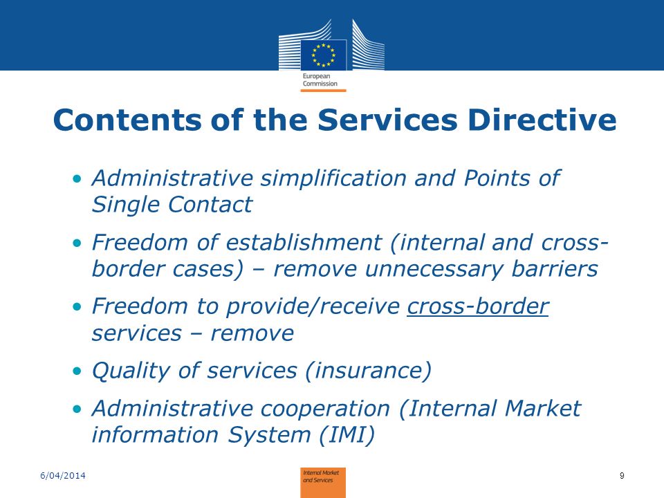 Contents of the Services Directive Administrative simplification and Points of Single Contact Freedom of establishment (internal and cross- border cases) – remove unnecessary barriers Freedom to provide/receive cross-border services – remove Quality of services (insurance) Administrative cooperation (Internal Market information System (IMI) 6/04/2014 9