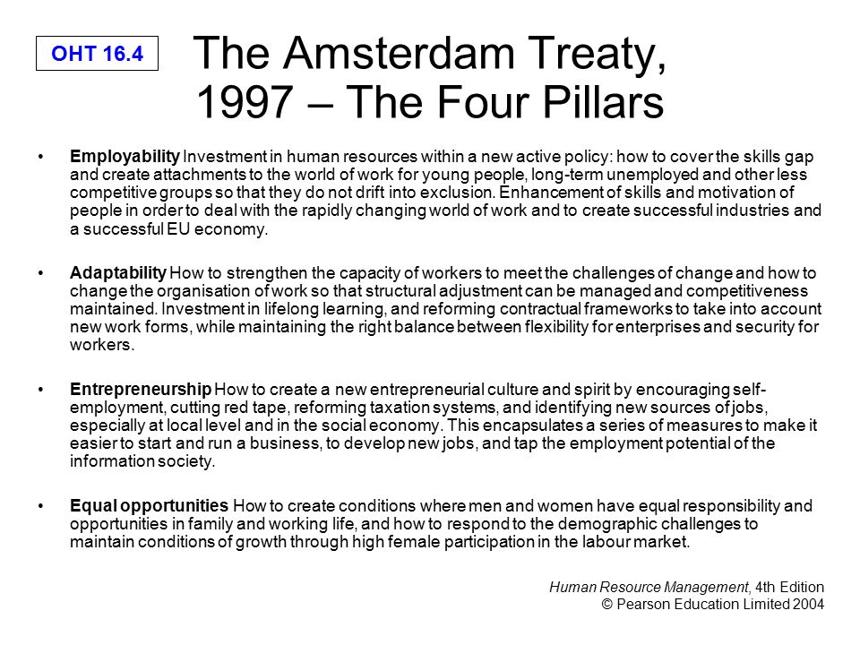 Human Resource Management, 4th Edition © Pearson Education Limited 2004 OHT 16.4 The Amsterdam Treaty, 1997 – The Four Pillars Employability Investment in human resources within a new active policy: how to cover the skills gap and create attachments to the world of work for young people, long-term unemployed and other less competitive groups so that they do not drift into exclusion.