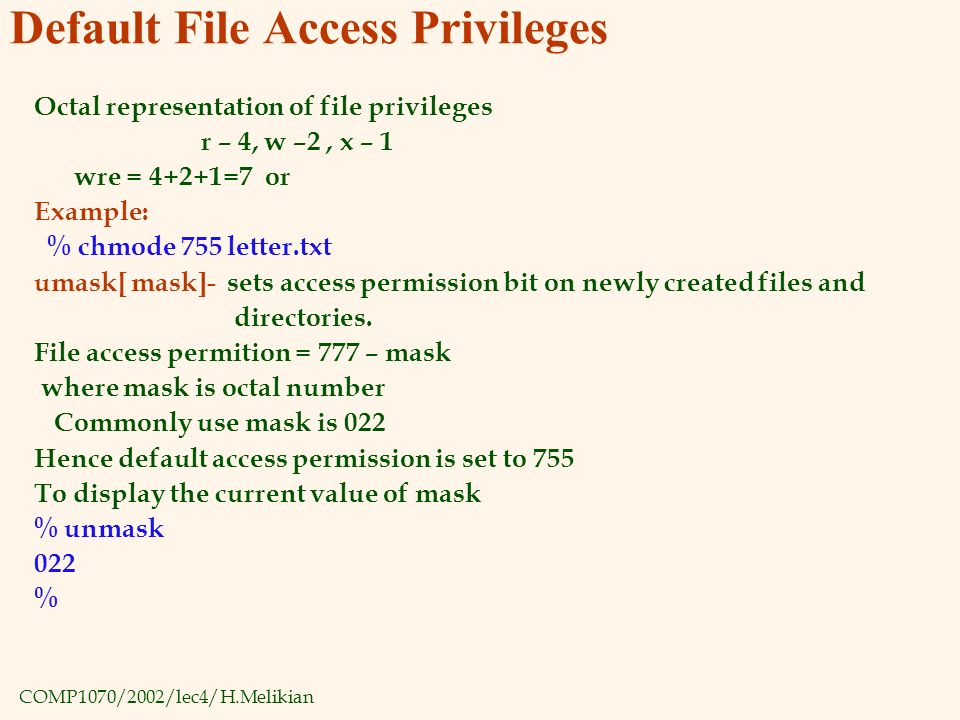 COMP1070/2002/lec4/H.Melikian Default File Access Privileges Octal representation of file privileges r – 4, w –2, x – 1 wre = 4+2+1=7 or Example: % chmode 755 letter.txt umask[ mask]- sets access permission bit on newly created files and directories.