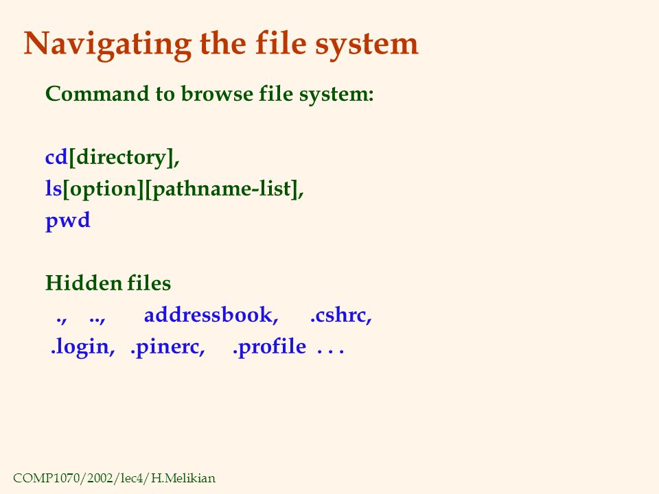 COMP1070/2002/lec4/H.Melikian Navigating the file system Command to browse file system: cd[directory], ls[option][pathname-list], pwd Hidden files.,.., addressbook,.cshrc,.login,.pinerc,.profile...