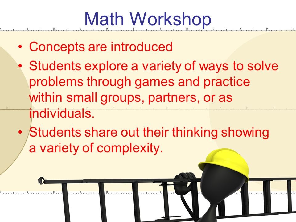 Math Workshop Concepts are introduced Students explore a variety of ways to solve problems through games and practice within small groups, partners, or as individuals.