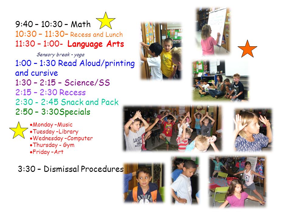 9:40 – 10:30 – Math 10:30 – 11:30– Recess and Lunch 11:30 – 1:00- Language Arts Sensory break - yoga 1:00 – 1:30 Read Aloud/printing and cursive 1:30 – 2:15 – Science/SS 2:15 – 2:30 Recess 2:30 - 2:45 Snack and Pack 2:50 – 3:30Specials  Monday –Music  Tuesday –Library  Wednesday –Computer  Thursday - Gym  Friday –Art 3:30 – Dismissal Procedures