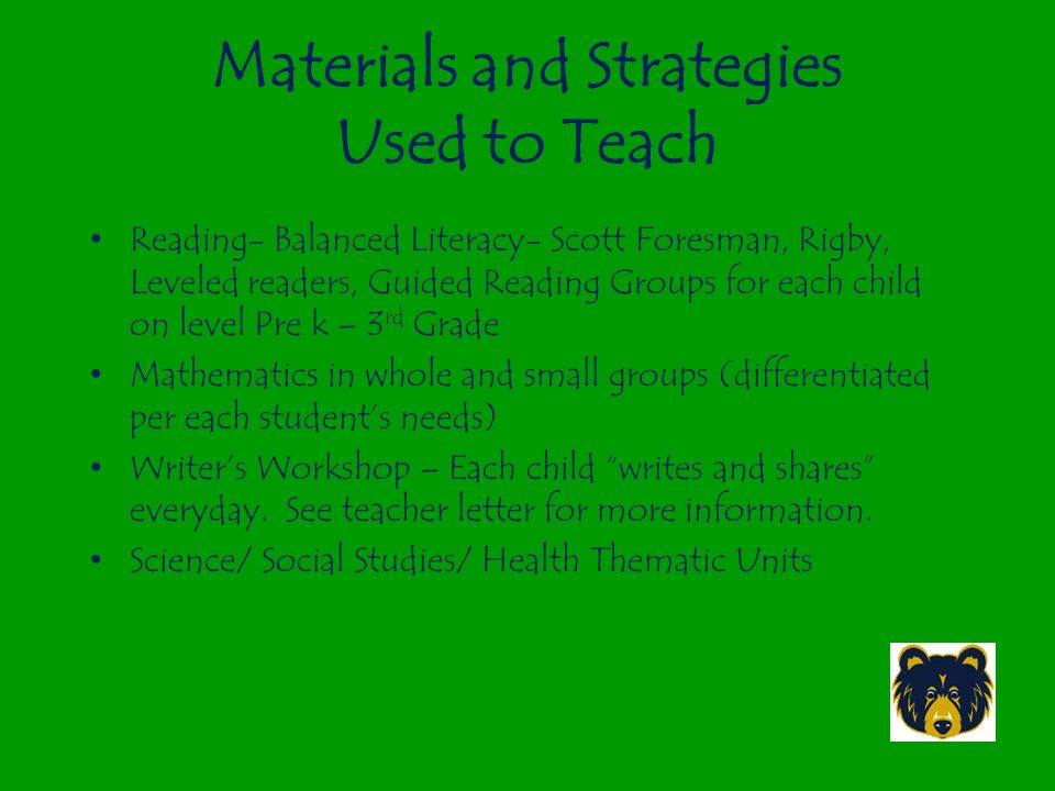 Materials and Strategies Used to Teach Reading- Balanced Literacy- Scott Foresman, Rigby, Leveled readers, Guided Reading Groups for each child on level Pre k – 3 rd Grade Mathematics in whole and small groups (differentiated per each student’s needs) Writer’s Workshop – Each child writes and shares everyday.