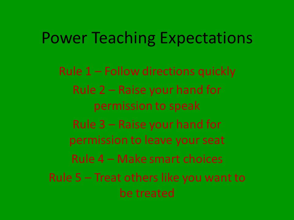 Power Teaching Expectations Rule 1 – Follow directions quickly Rule 2 – Raise your hand for permission to speak Rule 3 – Raise your hand for permission to leave your seat Rule 4 – Make smart choices Rule 5 – Treat others like you want to be treated