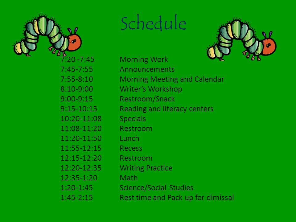 Schedule 7:20 -7:45 Morning Work 7:45-7:55 Announcements 7:55-8:10 Morning Meeting and Calendar 8:10-9:00 Writer’s Workshop 9:00-9:15 Restroom/Snack 9:15-10:15 Reading and literacy centers 10:20-11:08Specials 11:08-11:20Restroom 11:20-11:50Lunch 11:55-12:15Recess 12:15-12:20Restroom 12:20-12:35Writing Practice 12:35-1:20Math 1:20-1:45Science/Social Studies 1:45-2:15Rest time and Pack up for dimissal