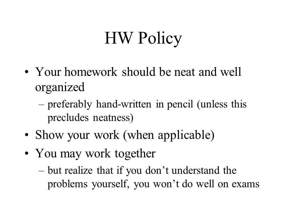 HW Policy Your homework should be neat and well organized –preferably hand-written in pencil (unless this precludes neatness) Show your work (when applicable) You may work together –but realize that if you don’t understand the problems yourself, you won’t do well on exams
