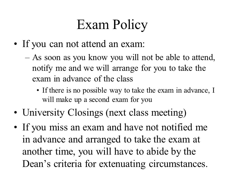 Exam Policy If you can not attend an exam: –As soon as you know you will not be able to attend, notify me and we will arrange for you to take the exam in advance of the class If there is no possible way to take the exam in advance, I will make up a second exam for you University Closings (next class meeting) If you miss an exam and have not notified me in advance and arranged to take the exam at another time, you will have to abide by the Dean’s criteria for extenuating circumstances.
