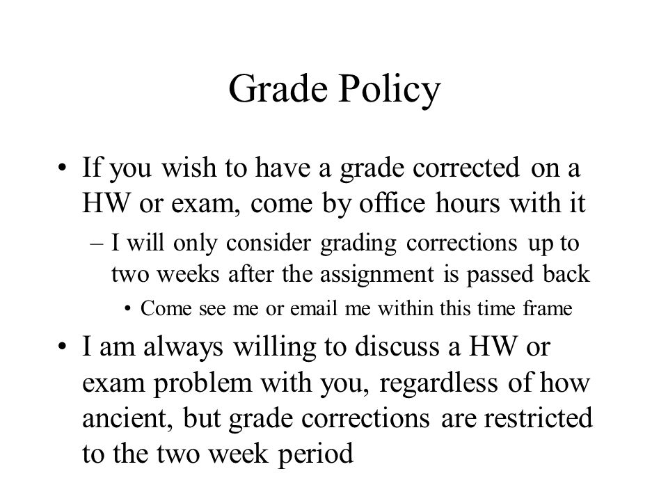 Grade Policy If you wish to have a grade corrected on a HW or exam, come by office hours with it –I will only consider grading corrections up to two weeks after the assignment is passed back Come see me or  me within this time frame I am always willing to discuss a HW or exam problem with you, regardless of how ancient, but grade corrections are restricted to the two week period