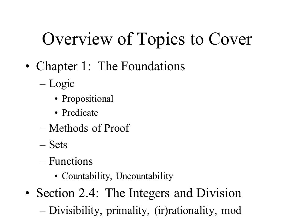 Overview of Topics to Cover Chapter 1: The Foundations –Logic Propositional Predicate –Methods of Proof –Sets –Functions Countability, Uncountability Section 2.4: The Integers and Division –Divisibility, primality, (ir)rationality, mod