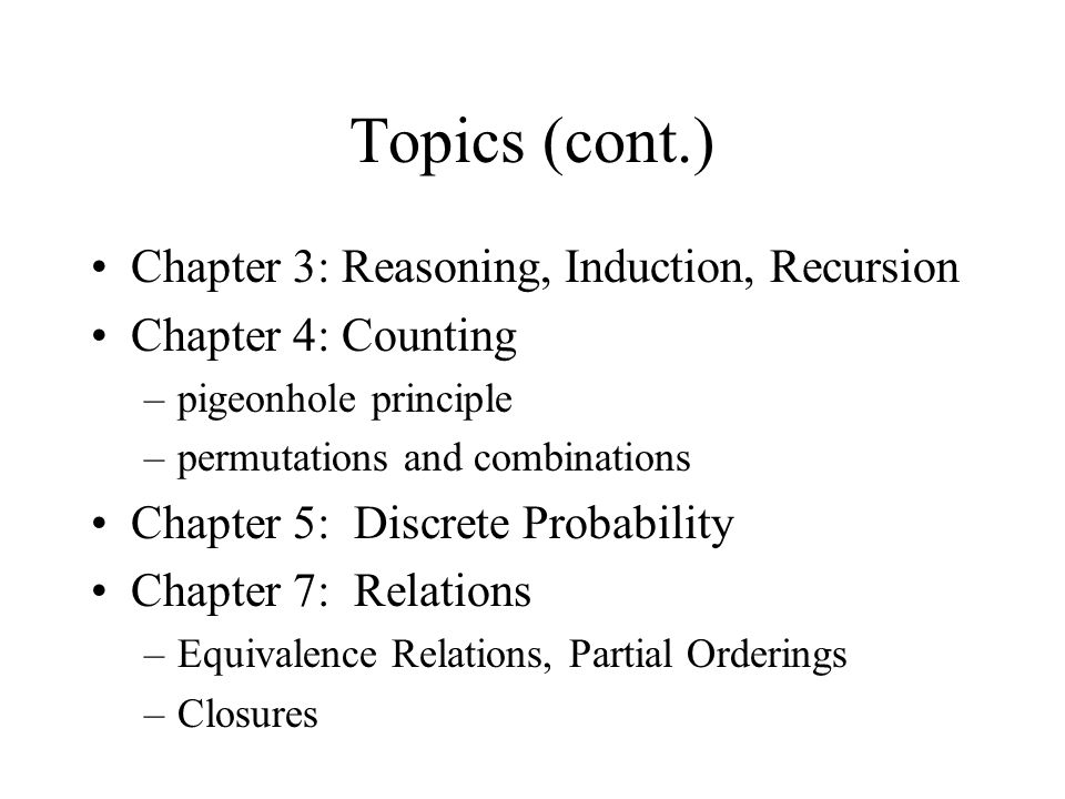 Topics (cont.) Chapter 3: Reasoning, Induction, Recursion Chapter 4: Counting –pigeonhole principle –permutations and combinations Chapter 5: Discrete Probability Chapter 7: Relations –Equivalence Relations, Partial Orderings –Closures