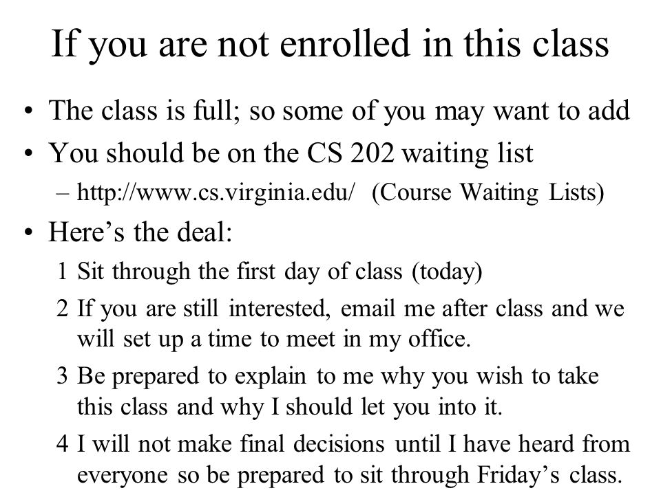 If you are not enrolled in this class The class is full; so some of you may want to add You should be on the CS 202 waiting list –  (Course Waiting Lists) Here’s the deal: 1Sit through the first day of class (today) 2If you are still interested,  me after class and we will set up a time to meet in my office.