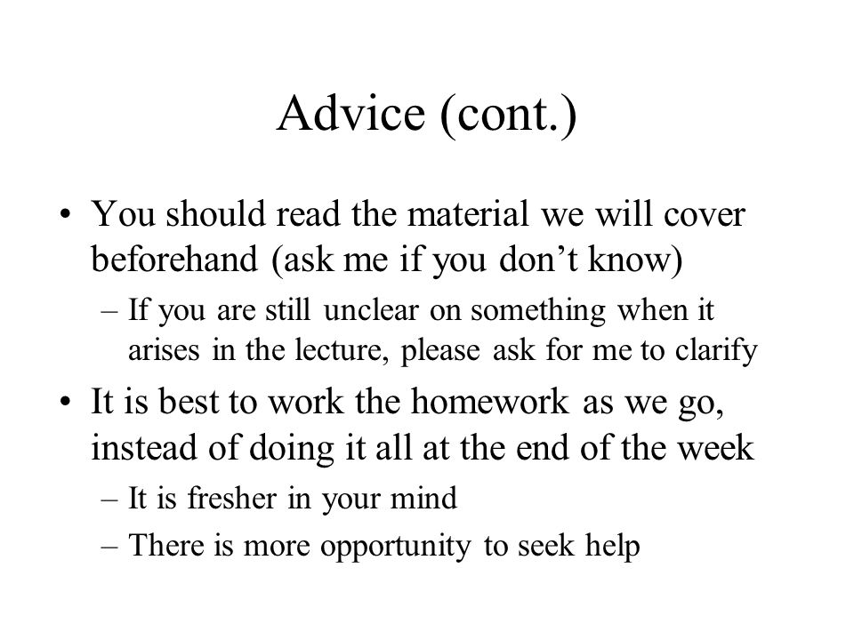 Advice (cont.) You should read the material we will cover beforehand (ask me if you don’t know) –If you are still unclear on something when it arises in the lecture, please ask for me to clarify It is best to work the homework as we go, instead of doing it all at the end of the week –It is fresher in your mind –There is more opportunity to seek help