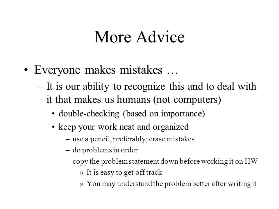 More Advice Everyone makes mistakes … –It is our ability to recognize this and to deal with it that makes us humans (not computers) double-checking (based on importance) keep your work neat and organized –use a pencil, preferably; erase mistakes –do problems in order –copy the problem statement down before working it on HW »It is easy to get off track »You may understand the problem better after writing it