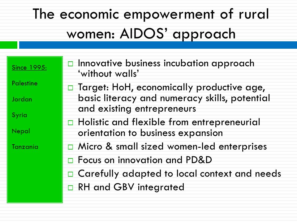 The economic empowerment of rural women: AIDOS’ approach Since 1995: Palestine Jordan Syria Nepal Tanzania  Innovative business incubation approach ‘without walls’  Target: HoH, economically productive age, basic literacy and numeracy skills, potential and existing entrepreneurs  Holistic and flexible from entrepreneurial orientation to business expansion  Micro & small sized women-led enterprises  Focus on innovation and PD&D  Carefully adapted to local context and needs  RH and GBV integrated