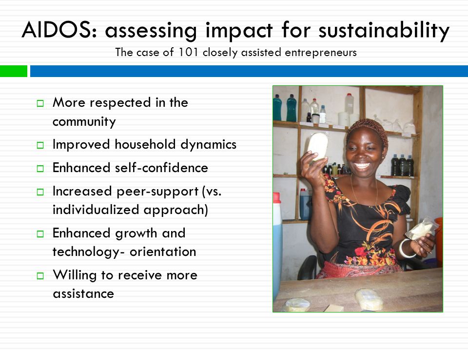 AIDOS: assessing impact for sustainability The case of 101 closely assisted entrepreneurs  More respected in the community  Improved household dynamics  Enhanced self-confidence  Increased peer-support (vs.