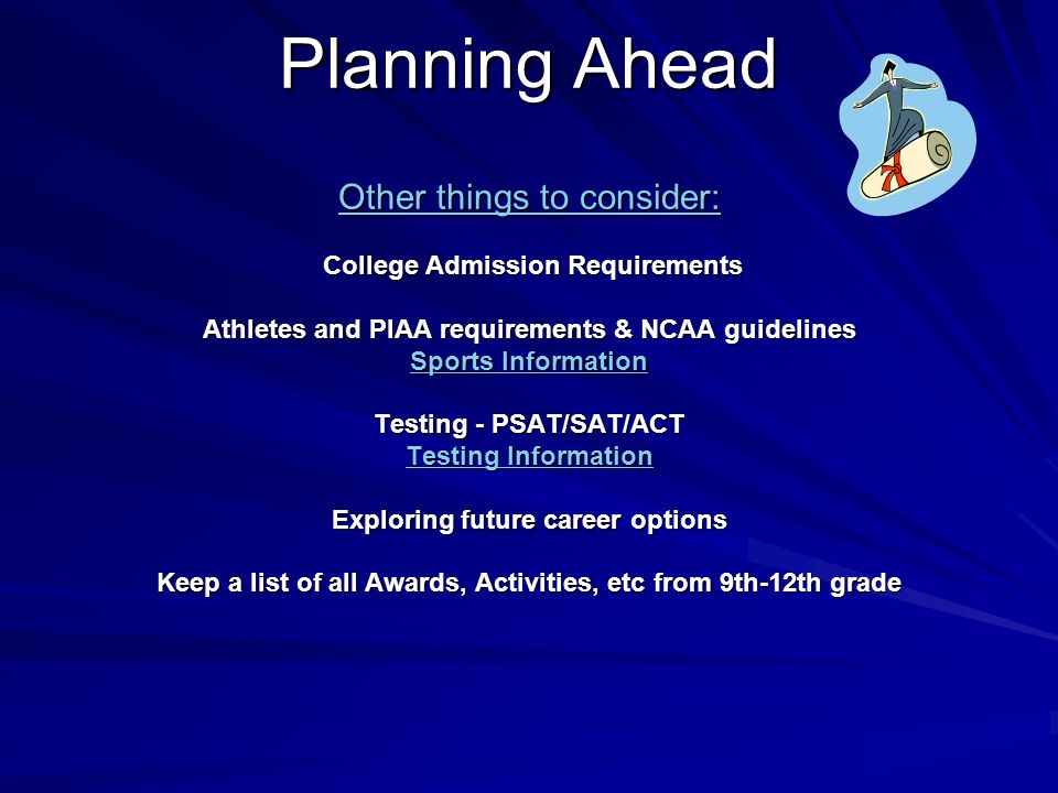 Planning Ahead Other things to consider: College Admission Requirements Athletes and PIAA requirements & NCAA guidelines Sports Information Testing - PSAT/SAT/ACT Testing Information Exploring future career options Keep a list of all Awards, Activities, etc from 9th-12th grade Sports Information Testing Information Sports Information Testing Information