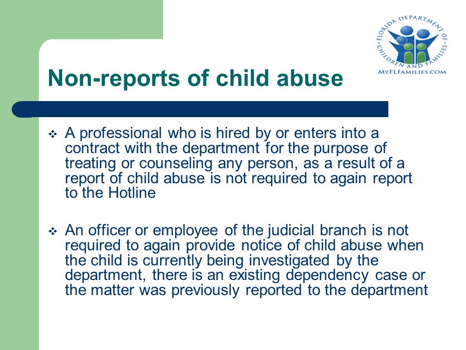 Non-reports of child abuse  A professional who is hired by or enters into a contract with the department for the purpose of treating or counseling any person, as a result of a report of child abuse is not required to again report to the Hotline  An officer or employee of the judicial branch is not required to again provide notice of child abuse when the child is currently being investigated by the department, there is an existing dependency case or the matter was previously reported to the department