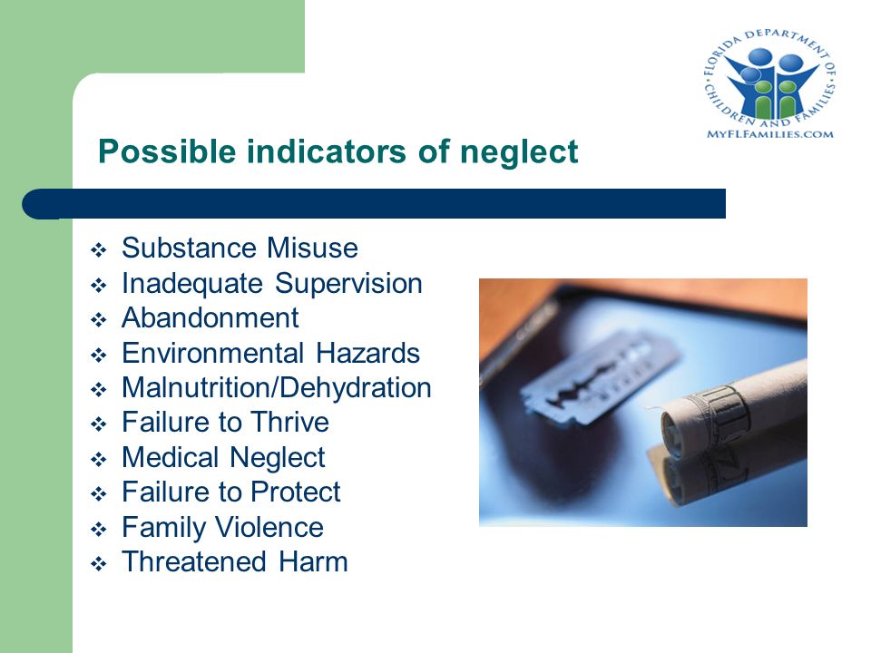 Possible indicators of neglect  Substance Misuse  Inadequate Supervision  Abandonment  Environmental Hazards  Malnutrition/Dehydration  Failure to Thrive  Medical Neglect  Failure to Protect  Family Violence  Threatened Harm