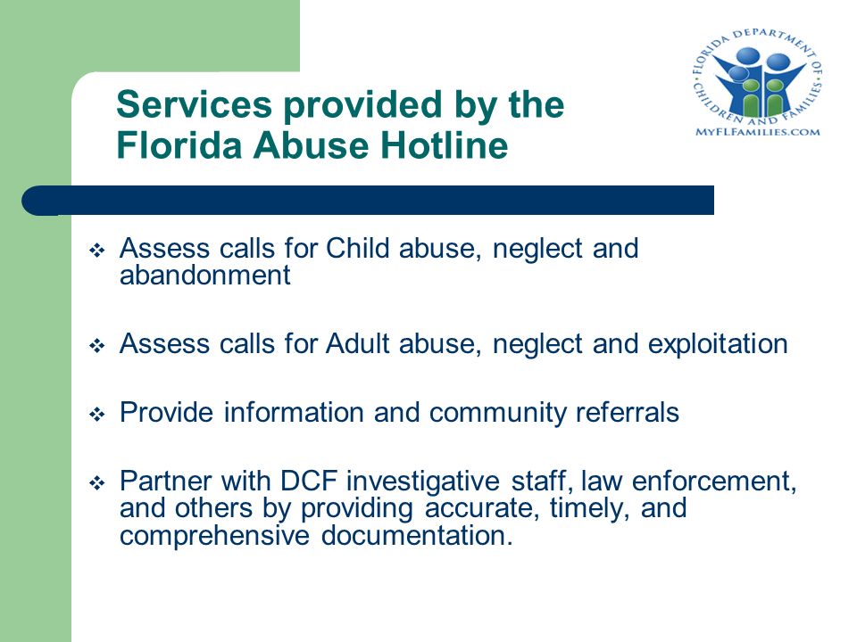 Services provided by the Florida Abuse Hotline  Assess calls for Child abuse, neglect and abandonment  Assess calls for Adult abuse, neglect and exploitation  Provide information and community referrals  Partner with DCF investigative staff, law enforcement, and others by providing accurate, timely, and comprehensive documentation.