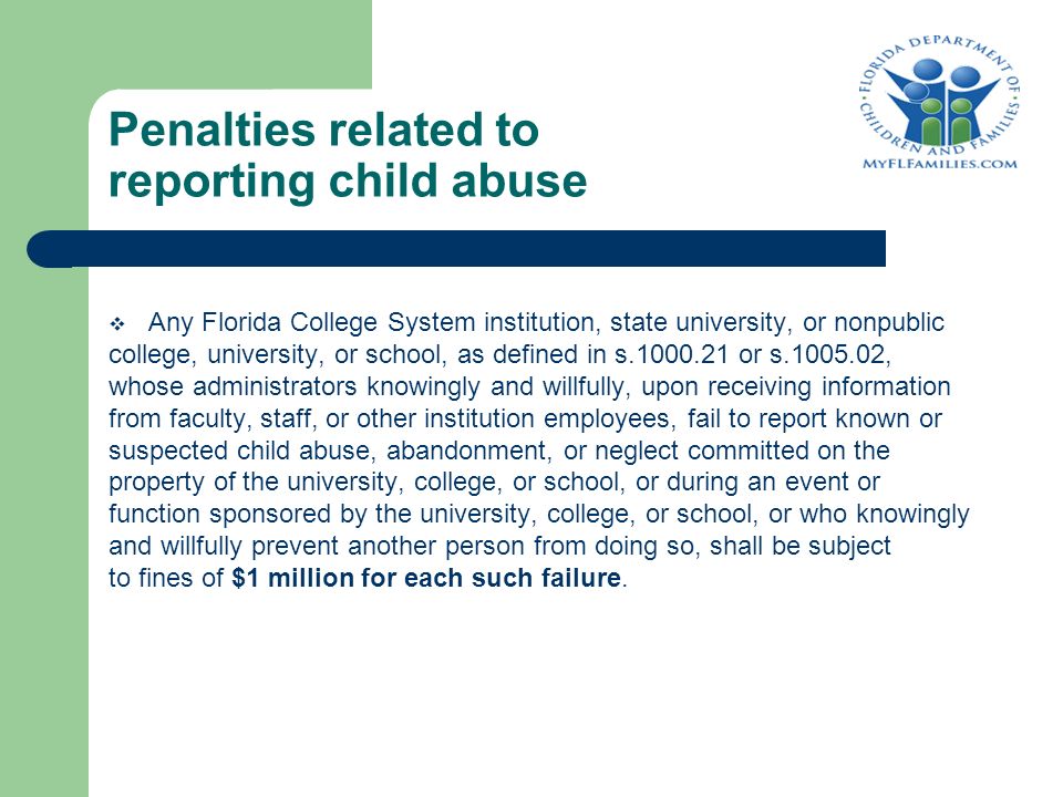 Penalties related to reporting child abuse  Any Florida College System institution, state university, or nonpublic college, university, or school, as defined in s or s , whose administrators knowingly and willfully, upon receiving information from faculty, staff, or other institution employees, fail to report known or suspected child abuse, abandonment, or neglect committed on the property of the university, college, or school, or during an event or function sponsored by the university, college, or school, or who knowingly and willfully prevent another person from doing so, shall be subject to fines of $1 million for each such failure.