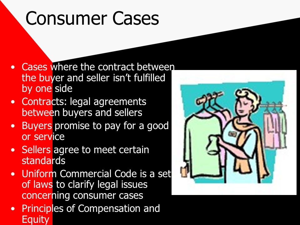 Consumer Cases Cases where the contract between the buyer and seller isn’t fulfilled by one side Contracts: legal agreements between buyers and sellers Buyers promise to pay for a good or service Sellers agree to meet certain standards Uniform Commercial Code is a set of laws to clarify legal issues concerning consumer cases Principles of Compensation and Equity