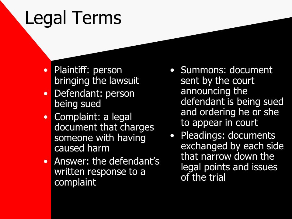 Legal Terms Plaintiff: person bringing the lawsuit Defendant: person being sued Complaint: a legal document that charges someone with having caused harm Answer: the defendant’s written response to a complaint Summons: document sent by the court announcing the defendant is being sued and ordering he or she to appear in court Pleadings: documents exchanged by each side that narrow down the legal points and issues of the trial