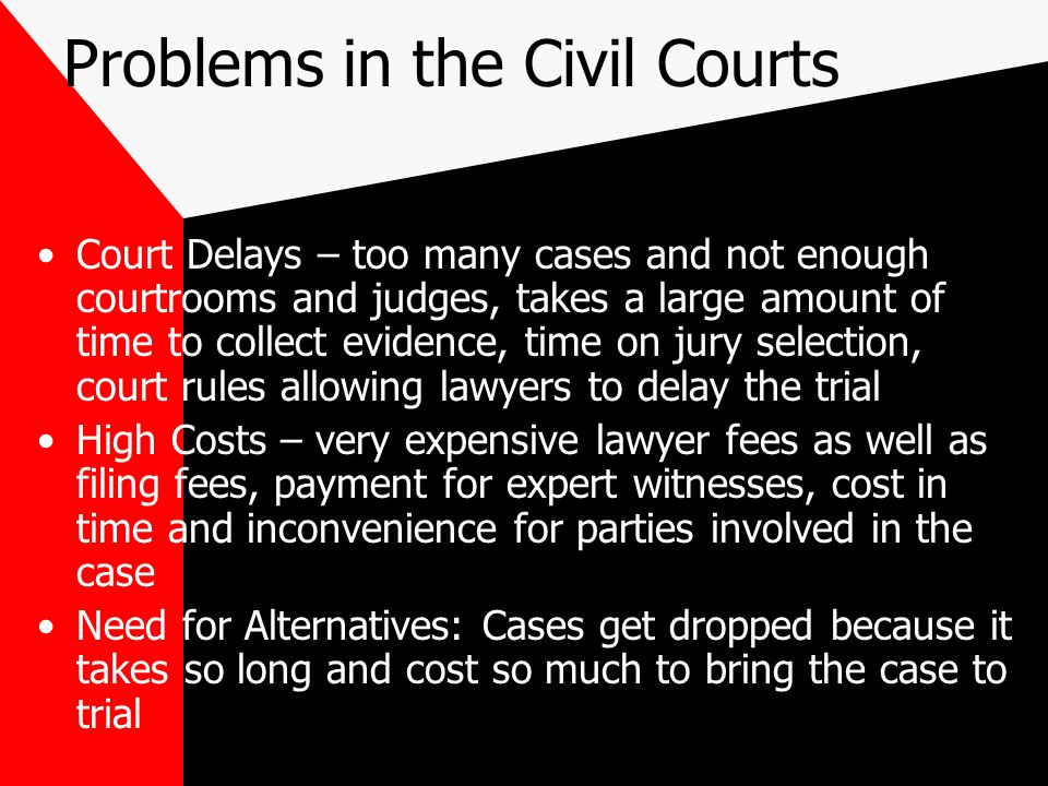 Problems in the Civil Courts Court Delays – too many cases and not enough courtrooms and judges, takes a large amount of time to collect evidence, time on jury selection, court rules allowing lawyers to delay the trial High Costs – very expensive lawyer fees as well as filing fees, payment for expert witnesses, cost in time and inconvenience for parties involved in the case Need for Alternatives: Cases get dropped because it takes so long and cost so much to bring the case to trial