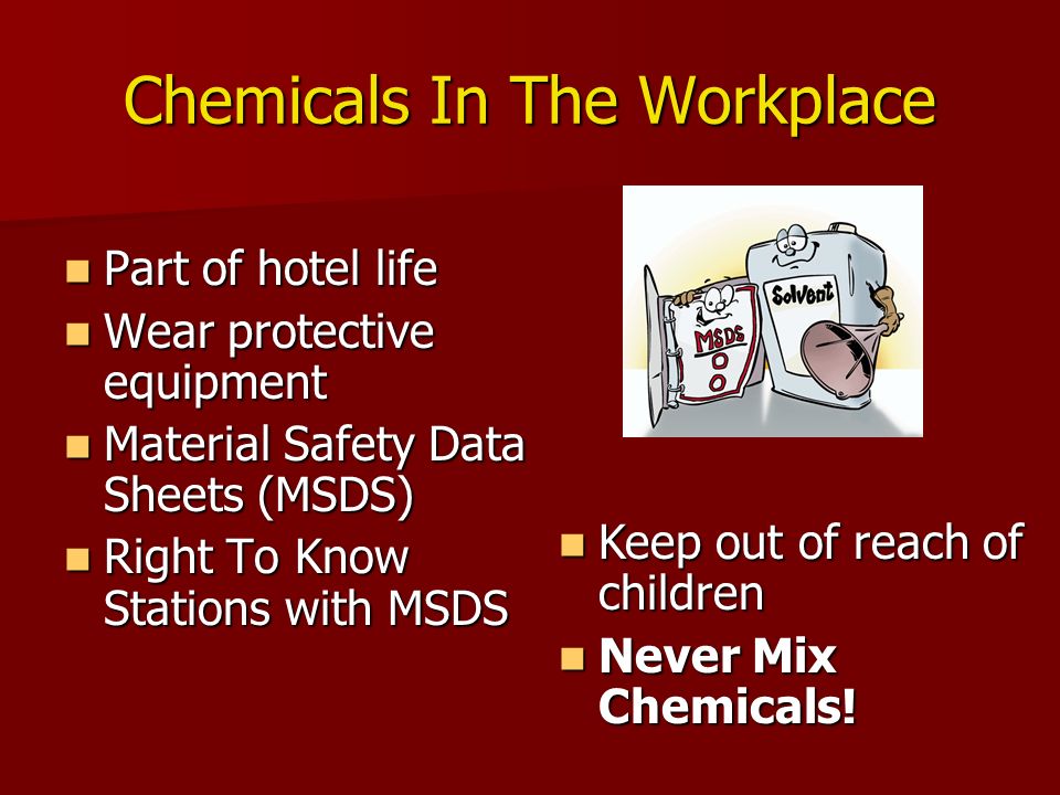 Chemicals In The Workplace Part of hotel life Part of hotel life Wear protective equipment Wear protective equipment Material Safety Data Sheets (MSDS) Material Safety Data Sheets (MSDS) Right To Know Stations with MSDS Right To Know Stations with MSDS Keep out of reach of children Keep out of reach of children Never Mix Chemicals.