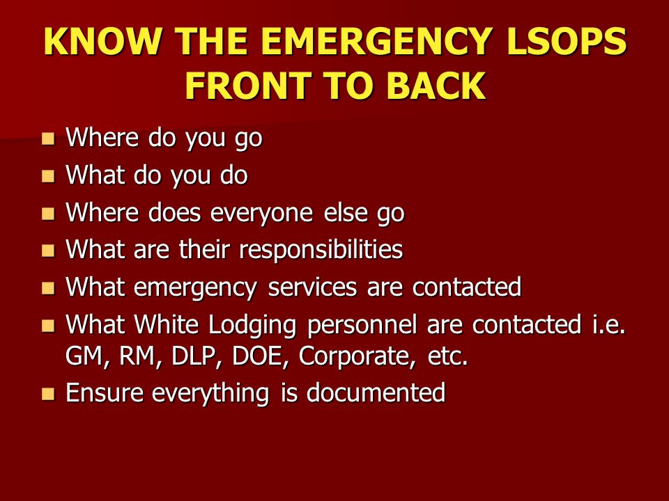 KNOW THE EMERGENCY LSOPS FRONT TO BACK Where do you go Where do you go What do you do What do you do Where does everyone else go Where does everyone else go What are their responsibilities What are their responsibilities What emergency services are contacted What emergency services are contacted What White Lodging personnel are contacted i.e.