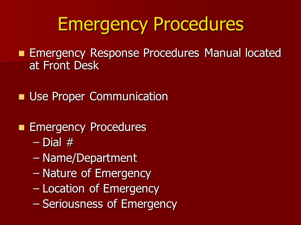 Emergency Procedures Emergency Response Procedures Manual located at Front Desk Emergency Response Procedures Manual located at Front Desk Use Proper Communication Use Proper Communication Emergency Procedures Emergency Procedures –Dial # –Name/Department –Nature of Emergency –Location of Emergency –Seriousness of Emergency