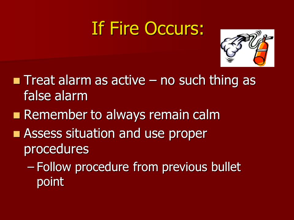 If Fire Occurs: Treat alarm as active – no such thing as false alarm Treat alarm as active – no such thing as false alarm Remember to always remain calm Remember to always remain calm Assess situation and use proper procedures Assess situation and use proper procedures –Follow procedure from previous bullet point