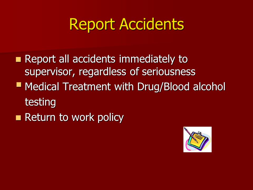 Report Accidents Report all accidents immediately to supervisor, regardless of seriousness Report all accidents immediately to supervisor, regardless of seriousness  Medical Treatment with Drug/Blood alcohol testing testing Return to work policy Return to work policy