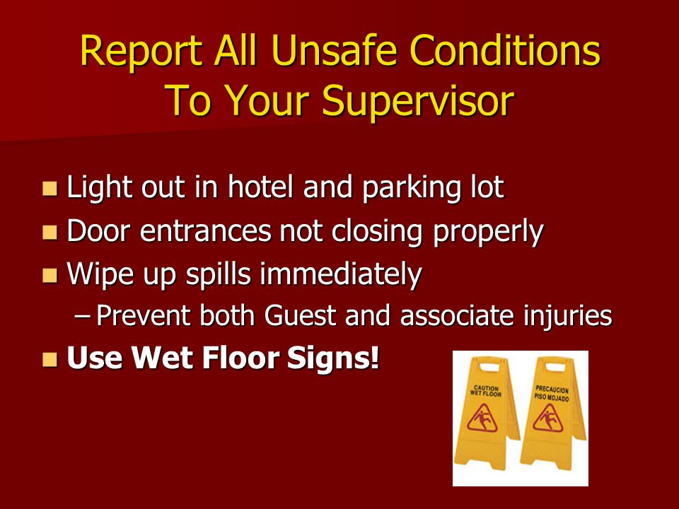 Report All Unsafe Conditions To Your Supervisor Light out in hotel and parking lot Light out in hotel and parking lot Door entrances not closing properly Door entrances not closing properly Wipe up spills immediately Wipe up spills immediately –Prevent both Guest and associate injuries Use Wet Floor Signs.