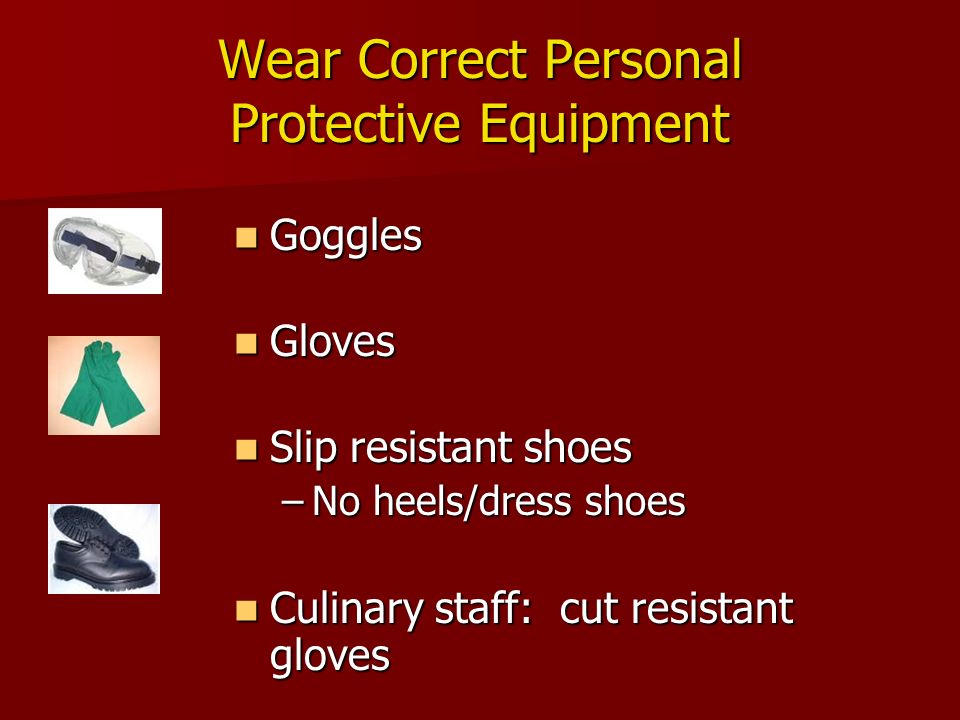 Wear Correct Personal Protective Equipment Goggles Goggles Gloves Gloves Slip resistant shoes Slip resistant shoes –No heels/dress shoes Culinary staff: cut resistant gloves Culinary staff: cut resistant gloves