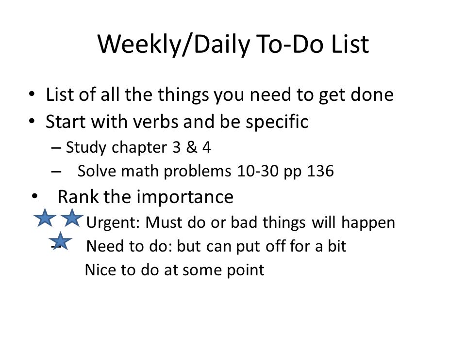 Weekly/Daily To-Do List List of all the things you need to get done Start with verbs and be specific – Study chapter 3 & 4 – Solve math problems pp 136 Rank the importance Urgent: Must do or bad things will happen – Need to do: but can put off for a bit Nice to do at some point