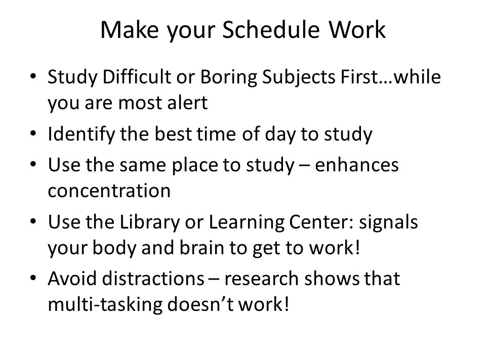 Make your Schedule Work Study Difficult or Boring Subjects First…while you are most alert Identify the best time of day to study Use the same place to study – enhances concentration Use the Library or Learning Center: signals your body and brain to get to work.