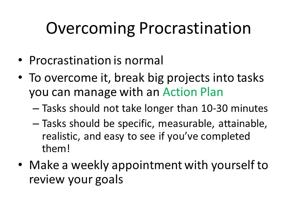 Overcoming Procrastination Procrastination is normal To overcome it, break big projects into tasks you can manage with an Action Plan – Tasks should not take longer than minutes – Tasks should be specific, measurable, attainable, realistic, and easy to see if you’ve completed them.