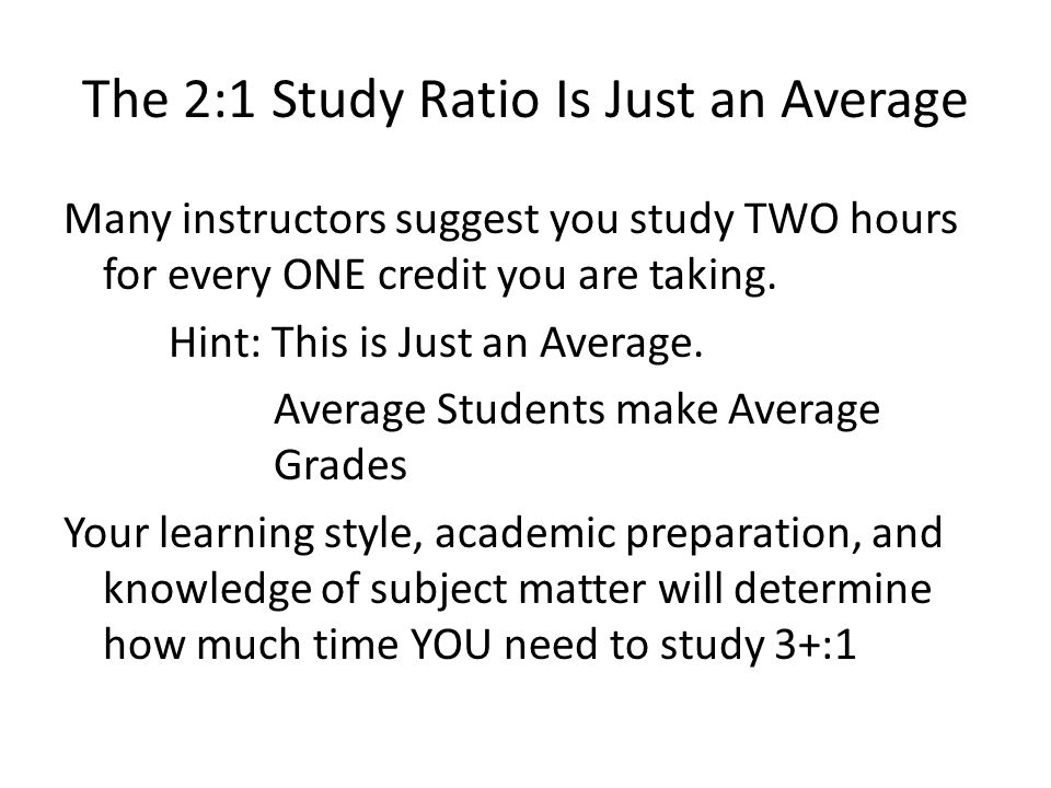 The 2:1 Study Ratio Is Just an Average Many instructors suggest you study TWO hours for every ONE credit you are taking.