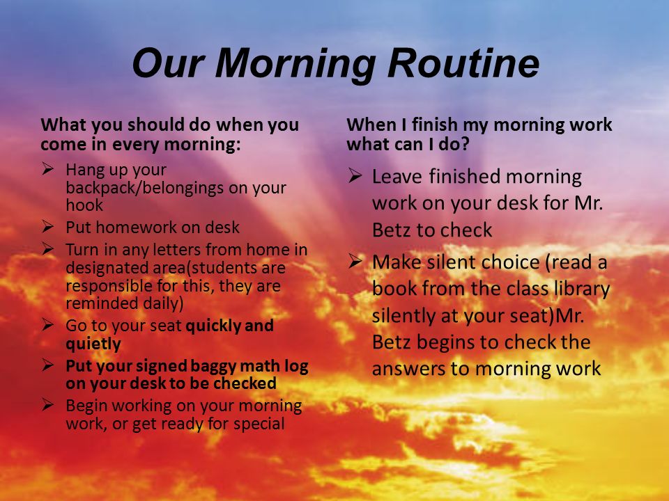 Our Morning Routine What you should do when you come in every morning:  Hang up your backpack/belongings on your hook  Put homework on desk  Turn in any letters from home in designated area(students are responsible for this, they are reminded daily)  Go to your seat quickly and quietly  Put your signed baggy math log on your desk to be checked  Begin working on your morning work, or get ready for special When I finish my morning work what can I do.