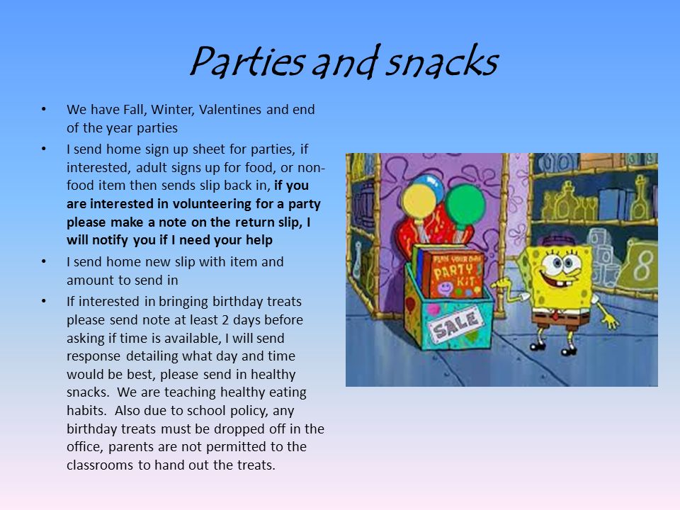 Parties and snacks We have Fall, Winter, Valentines and end of the year parties I send home sign up sheet for parties, if interested, adult signs up for food, or non- food item then sends slip back in, if you are interested in volunteering for a party please make a note on the return slip, I will notify you if I need your help I send home new slip with item and amount to send in If interested in bringing birthday treats please send note at least 2 days before asking if time is available, I will send response detailing what day and time would be best, please send in healthy snacks.