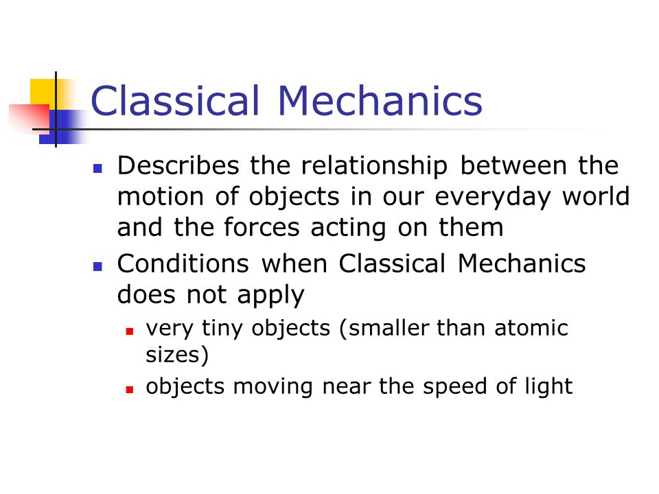 Classical Mechanics Describes the relationship between the motion of objects in our everyday world and the forces acting on them Conditions when Classical Mechanics does not apply very tiny objects (smaller than atomic sizes) objects moving near the speed of light