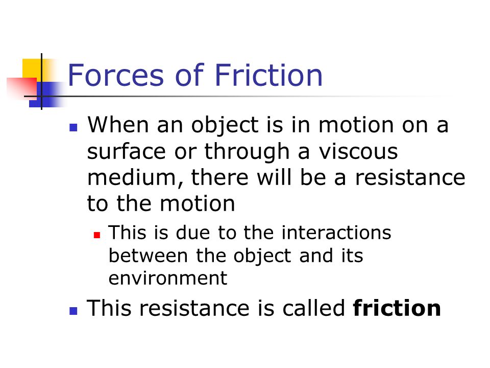 Forces of Friction When an object is in motion on a surface or through a viscous medium, there will be a resistance to the motion This is due to the interactions between the object and its environment This resistance is called friction