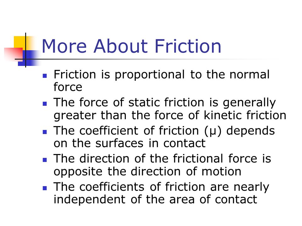 More About Friction Friction is proportional to the normal force The force of static friction is generally greater than the force of kinetic friction The coefficient of friction (µ) depends on the surfaces in contact The direction of the frictional force is opposite the direction of motion The coefficients of friction are nearly independent of the area of contact