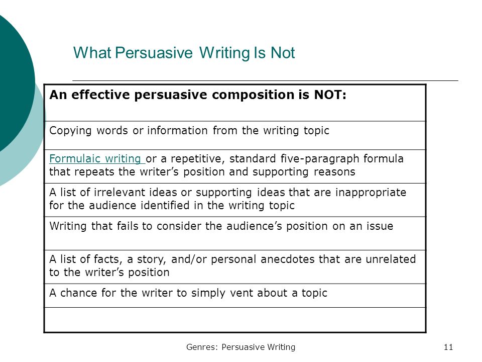 Genres: Persuasive Writing11 What Persuasive Writing Is Not An effective persuasive composition is NOT: Copying words or information from the writing topic Formulaic writing Formulaic writing or a repetitive, standard five-paragraph formula that repeats the writer’s position and supporting reasons A list of irrelevant ideas or supporting ideas that are inappropriate for the audience identified in the writing topic Writing that fails to consider the audience’s position on an issue A list of facts, a story, and/or personal anecdotes that are unrelated to the writer’s position A chance for the writer to simply vent about a topic