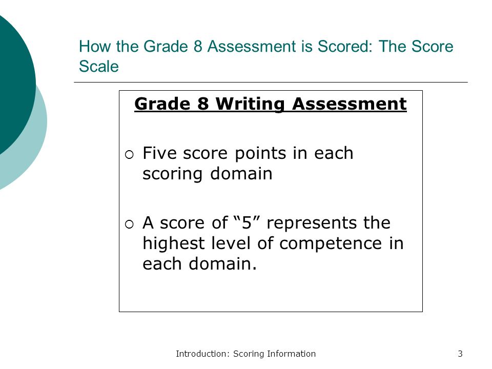 Introduction: Scoring Information3 How the Grade 8 Assessment is Scored: The Score Scale Grade 8 Writing Assessment  Five score points in each scoring domain  A score of 5 represents the highest level of competence in each domain.